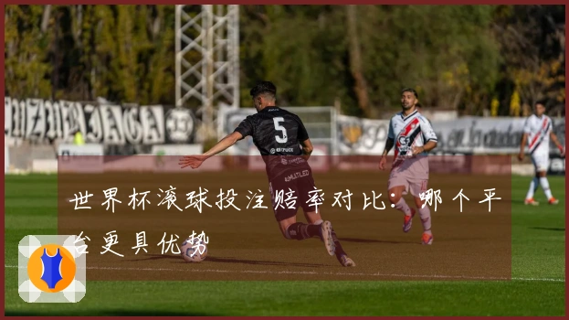 世界杯滚球投注赔率对比：哪个平台更具优势