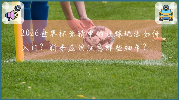 2026世界杯竞猜中的让球玩法如何入门？新手应该注意哪些细节？