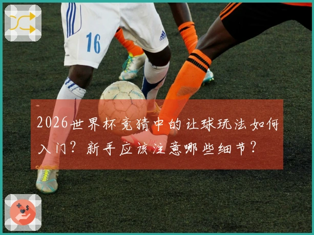 2026世界杯竞猜中的让球玩法如何入门？新手应该注意哪些细节？