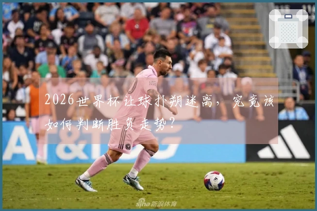 2026世界杯让球扑朔迷离，究竟该如何判断胜负走势？