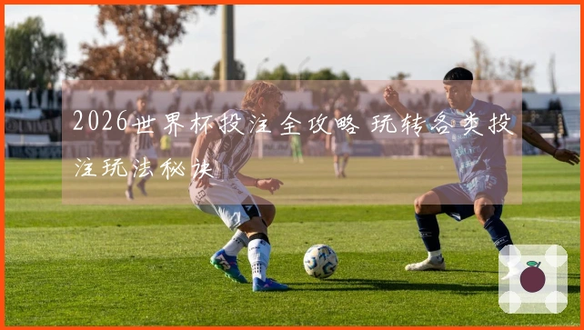 2026世界杯投注全攻略 玩转各类投注玩法秘诀